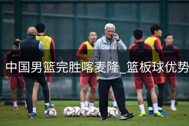 中国男篮完胜喀麦隆 篮板球优势凸显球队实力