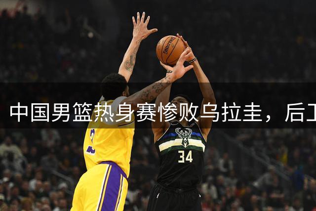 中国男篮热身赛惨败乌拉圭，后卫线问题凸显