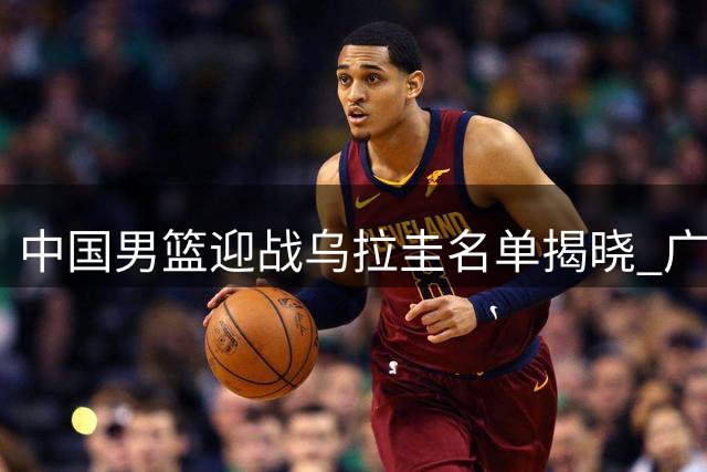 中国男篮迎战乌拉圭名单揭晓 广东队更换外援目标 王少杰留守北控