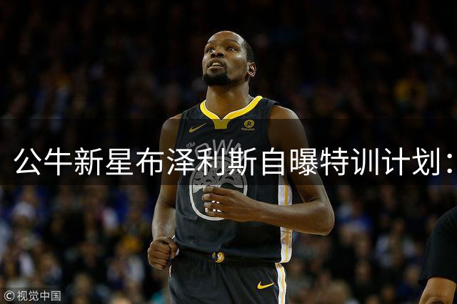 公牛新星布泽利斯自曝特训计划：向阿夫迪亚取经突破技巧