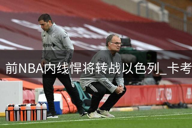 前NBA内线悍将转战以色列 卡考克能否延续欧洲赛场高光表现？