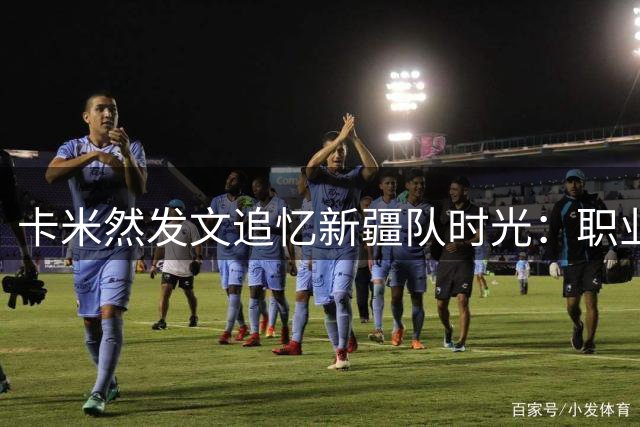 卡米然发文追忆新疆队时光：职业篮球的起点 感恩所有历练