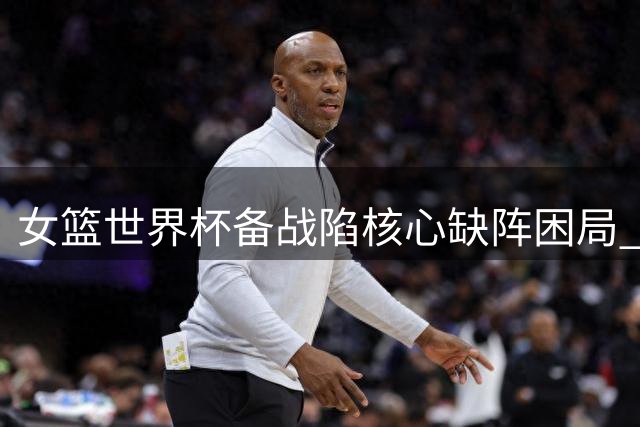 女篮世界杯备战陷核心缺阵困局 宫鲁鸣年轻化改革遭遇时间挑战