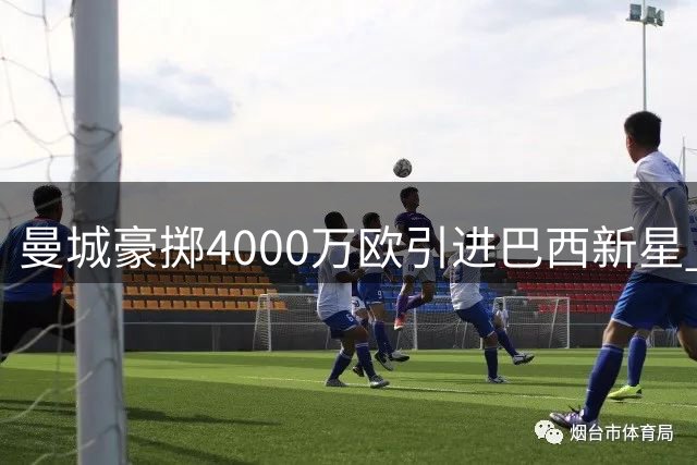 曼城豪掷4000万欧引进巴西新星 夏窗引援7人出售10将