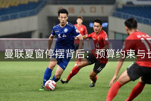 曼联夏窗停摆背后：预算约束与长期战略考量