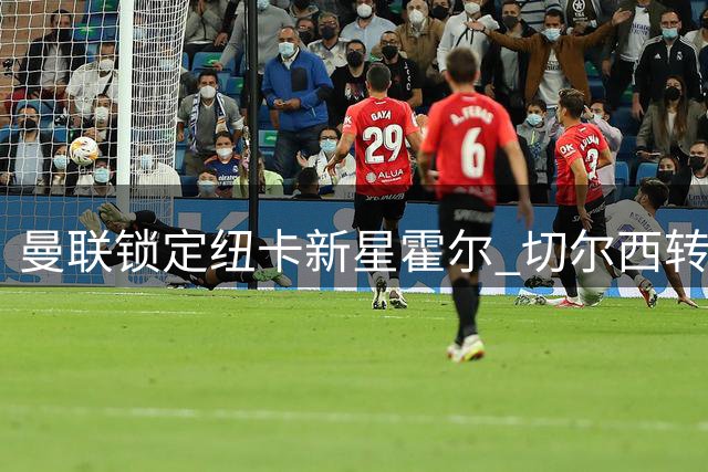 曼联锁定纽卡新星霍尔 切尔西转攻皇马边卫补强