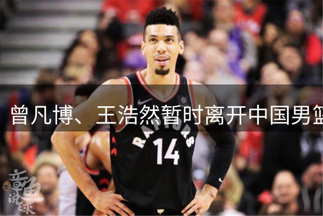 曾凡博、王浩然暂时离开中国男篮；中国男篮正备战世预赛第二阶段
