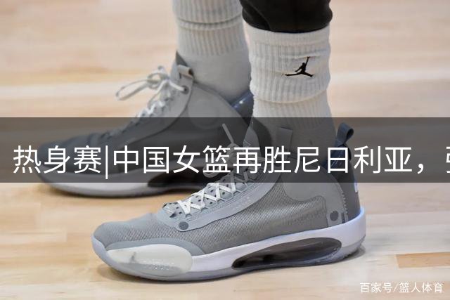热身赛|中国女篮再胜尼日利亚，张子宇23分13篮板表现抢眼