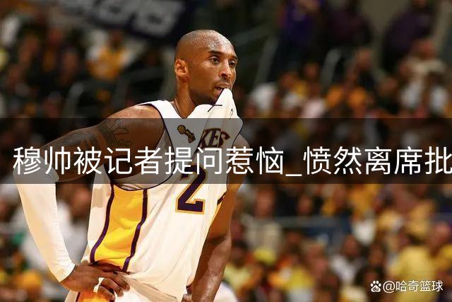 穆帅被记者提问惹恼 愤然离席批对方愚钝