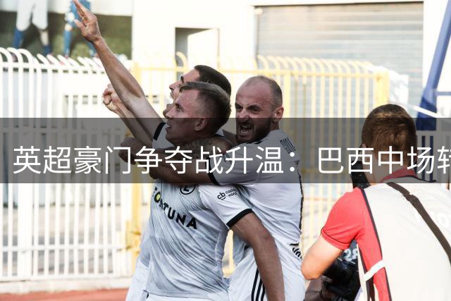英超豪门争夺战升温：巴西中场转会谈判进入关键阶段