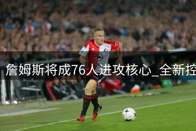 詹姆斯将成76人进攻核心 全新控卫角色引热议
