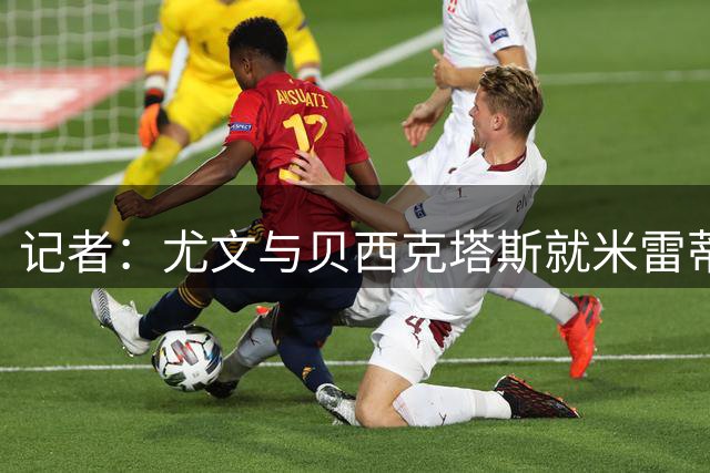 记者：尤文与贝西克塔斯就米雷蒂进行新一轮接触，租借+选择买断