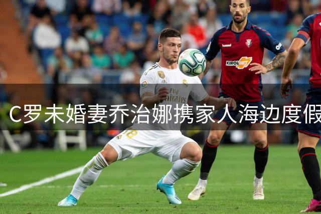 C罗未婚妻乔治娜携家人海边度假，婚礼传闻仍无定论