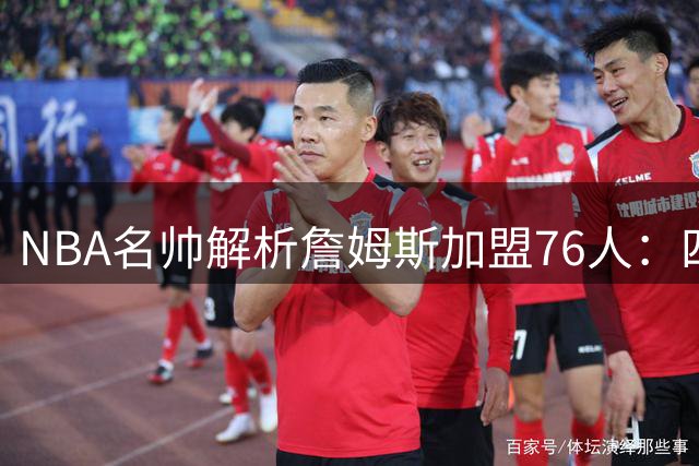 NBA名帅解析詹姆斯加盟76人：四冠王将重塑费城化学反应